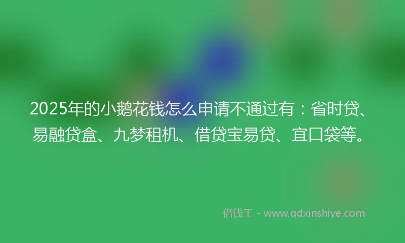 2025年的小鹅花钱怎么申请不通过有：省时贷、易融贷盒、九梦租机、借贷宝易贷、宜口袋等。