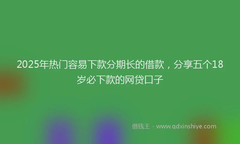 2025年热门容易下款分期长的借款，分享五个18岁必下款的网贷口子