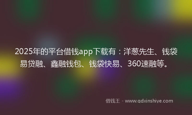 2025年的平台借钱app下载有：洋葱先生、钱袋易贷融、鑫融钱包、钱袋快易、360速融等。