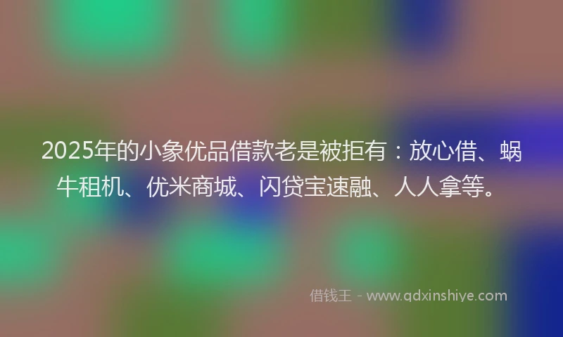2025年的小象优品借款老是被拒有：放心借、蜗牛租机、优米商城、闪贷宝速融、人人拿等。