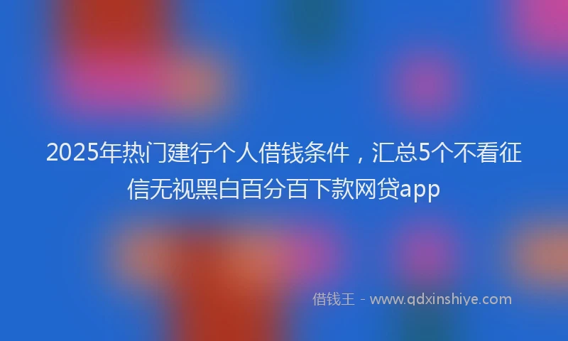 2025年热门建行个人借钱条件，汇总5个不看征信无视黑白百分百下款网贷app