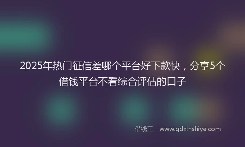 2025年热门征信差哪个平台好下款快，分享5个借钱平台不看综合评估的口子