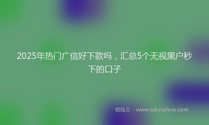 2025年热门广信好下款吗，汇总5个无视黑户秒下的口子