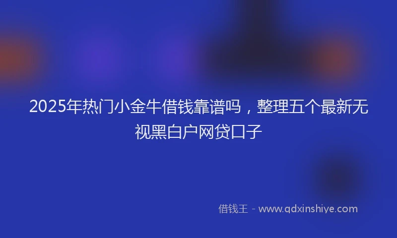 2025年热门小金牛借钱靠谱吗，整理五个最新无视黑白户网贷口子
