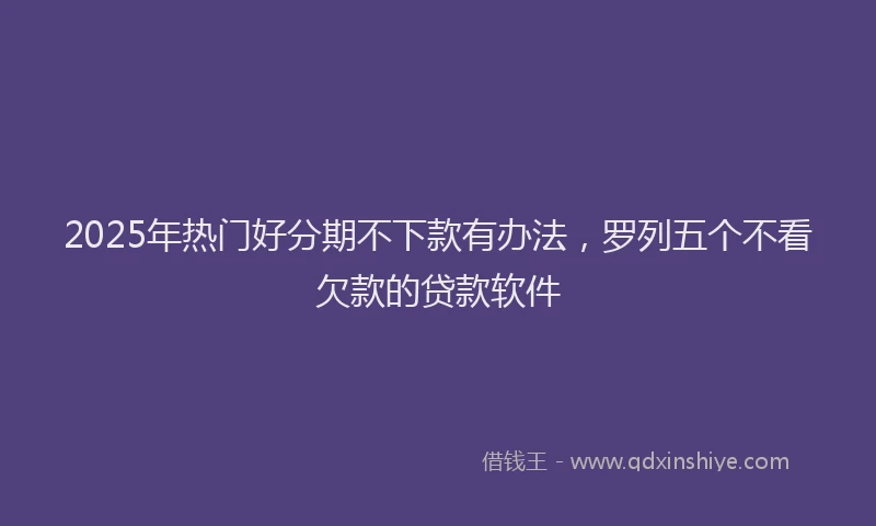 2025年热门好分期不下款有办法，罗列五个不看欠款的贷款软件