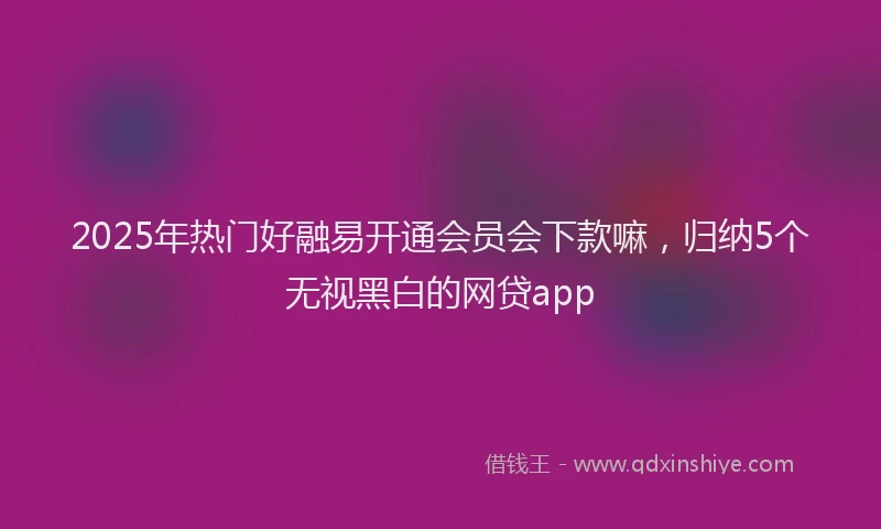 2025年热门好融易开通会员会下款嘛，归纳5个无视黑白的网贷app