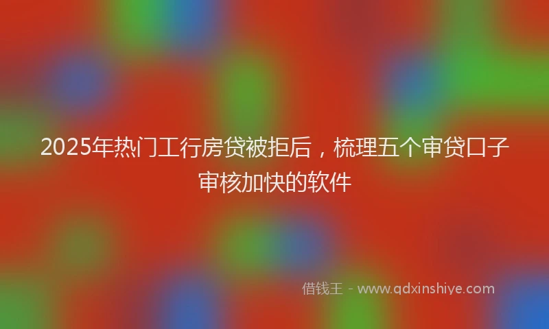 2025年热门工行房贷被拒后，梳理五个审贷口子审核加快的软件