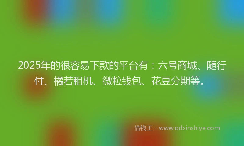 2025年的很容易下款的平台有：六号商城、随行付、橘若租机、微粒钱包、花豆分期等。