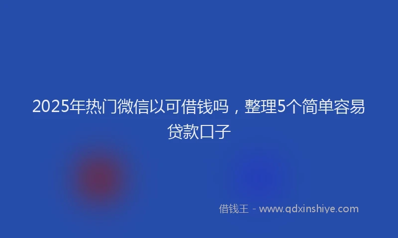 2025年热门微信以可借钱吗，整理5个简单容易贷款口子