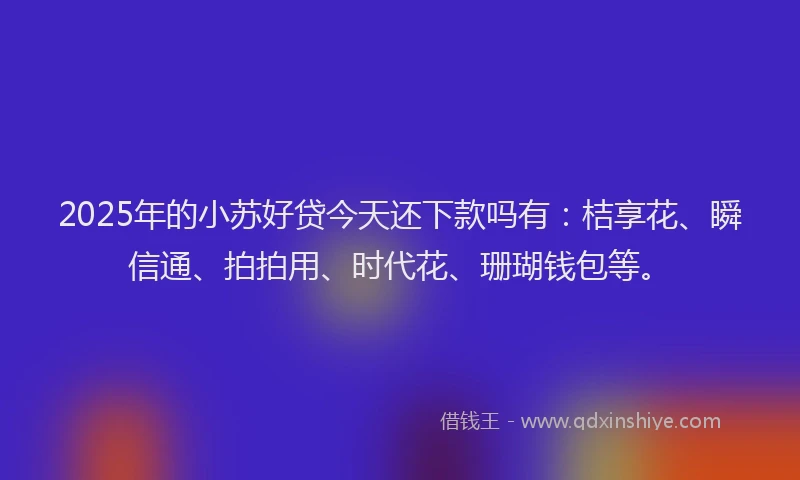 2025年的小苏好贷今天还下款吗有：桔享花、瞬信通、拍拍用、时代花、珊瑚钱包等。