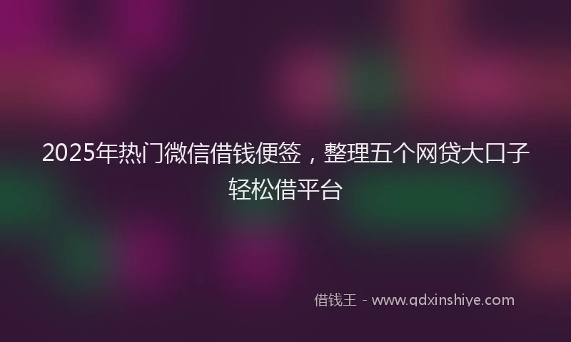 2025年热门微信借钱便签，整理五个网贷大口子轻松借平台