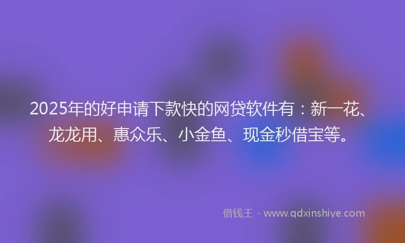 2025年的好申请下款快的网贷软件有：新一花、龙龙用、惠众乐、小金鱼、现金秒借宝等。