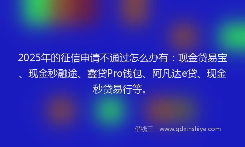 2025年的征信申请不通过怎么办有：现金贷易宝、现金秒融途、鑫贷Pro钱包、阿凡达e贷、现金秒贷易行等。