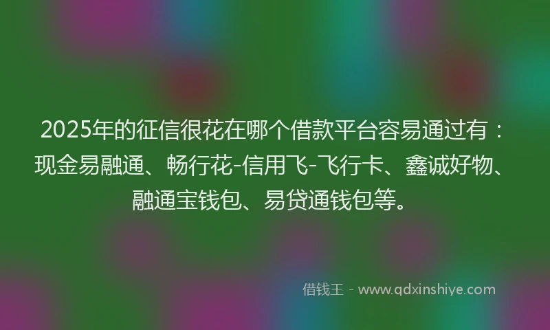 2025年的征信很花在哪个借款平台容易通过有：现金易融通、畅行花-信用飞-飞行卡、鑫诚好物、融通宝钱包、易贷通钱包等。