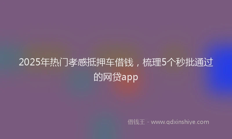 2025年热门孝感抵押车借钱，梳理5个秒批通过的网贷app