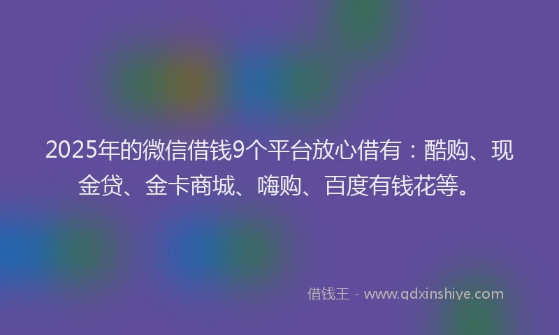 2025年的微信借钱9个平台放心借有：酷购、现金贷、金卡商城、嗨购、百度有钱花等。