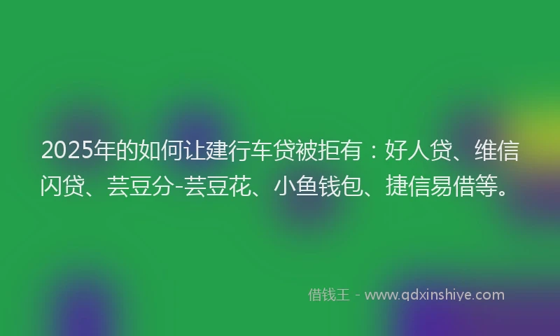 2025年的如何让建行车贷被拒有：好人贷、维信闪贷、芸豆分-芸豆花、小鱼钱包、捷信易借等。
