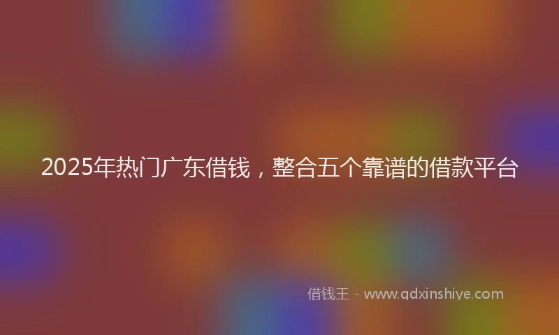 2025年热门广东借钱，整合五个靠谱的借款平台