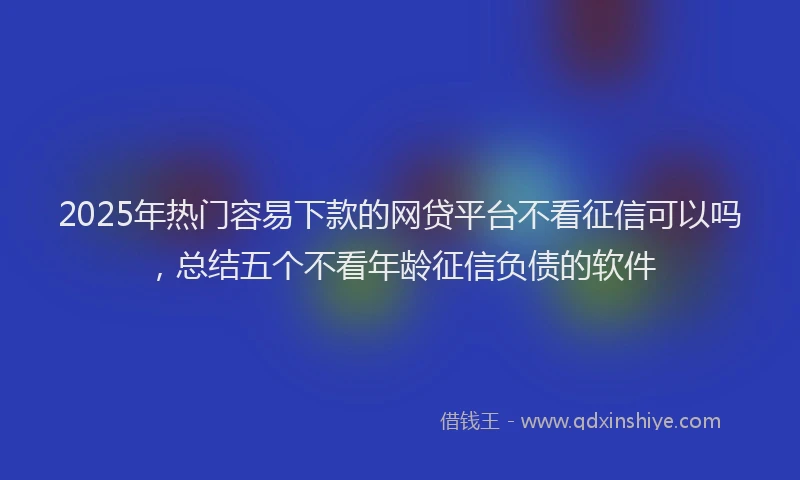 2025年热门容易下款的网贷平台不看征信可以吗，总结五个不看年龄征信负债的软件