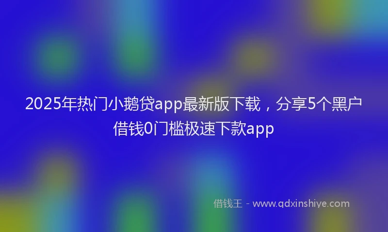 2025年热门小鹅贷app最新版下载，分享5个黑户借钱0门槛极速下款app