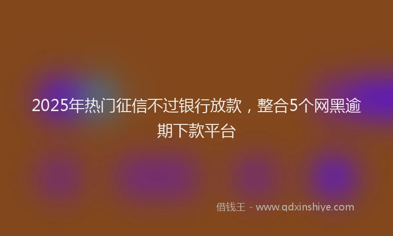 2025年热门征信不过银行放款，整合5个网黑逾期下款平台