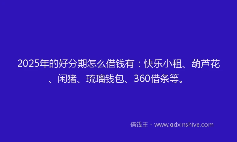 2025年的好分期怎么借钱有：快乐小租、葫芦花、闲猪、琉璃钱包、360借条等。