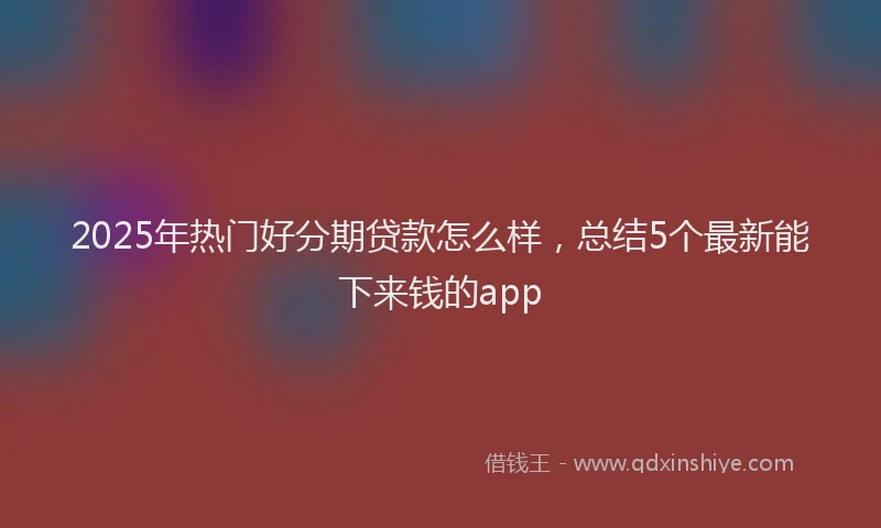 2025年热门好分期贷款怎么样，总结5个最新能下来钱的app