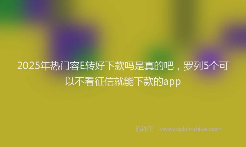 2025年热门容E转好下款吗是真的吧，罗列5个可以不看征信就能下款的app