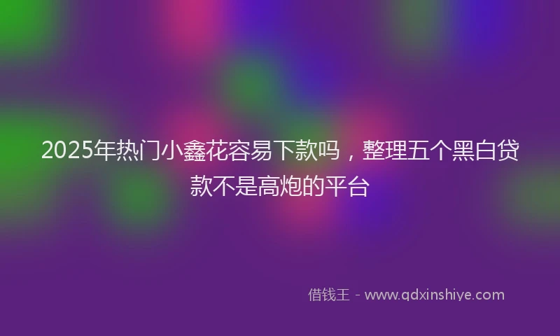 2025年热门小鑫花容易下款吗，整理五个黑白贷款不是高炮的平台