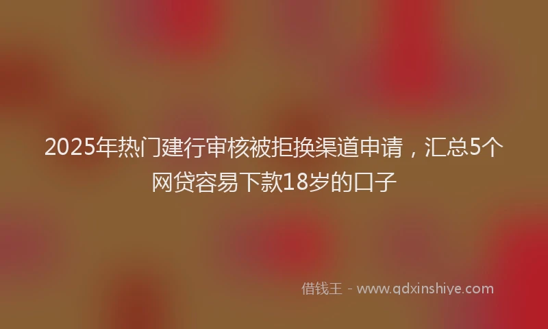 2025年热门建行审核被拒换渠道申请，汇总5个网贷容易下款18岁的口子