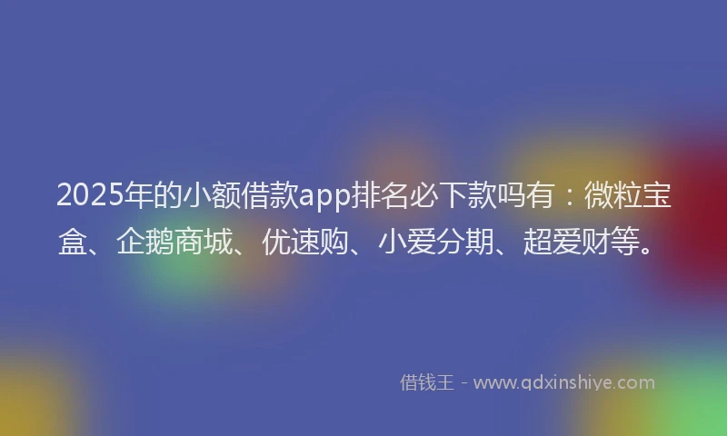 2025年的小额借款app排名必下款吗有：微粒宝盒、企鹅商城、优速购、小爱分期、超爱财等。