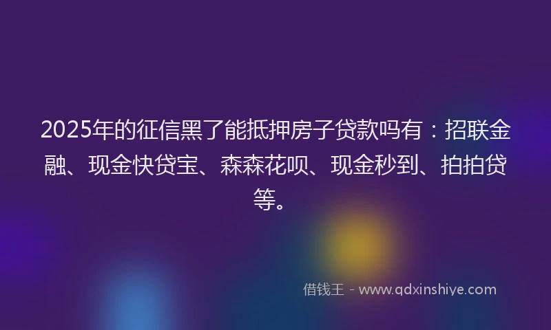 2025年的征信黑了能抵押房子贷款吗有：招联金融、现金快贷宝、森森花呗、现金秒到、拍拍贷等。