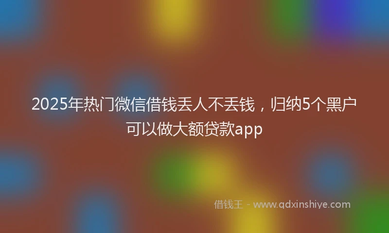 2025年热门微信借钱丢人不丢钱，归纳5个黑户可以做大额贷款app