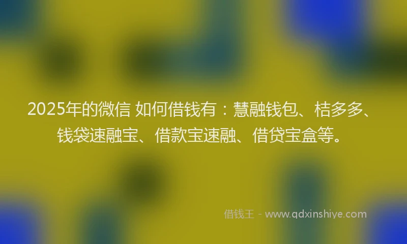 2025年的微信 如何借钱有：慧融钱包、桔多多、钱袋速融宝、借款宝速融、借贷宝盒等。