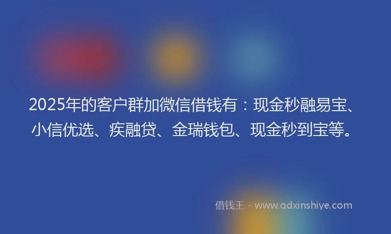 2025年的客户群加微信借钱有：现金秒融易宝、小信优选、疾融贷、金瑞钱包、现金秒到宝等。