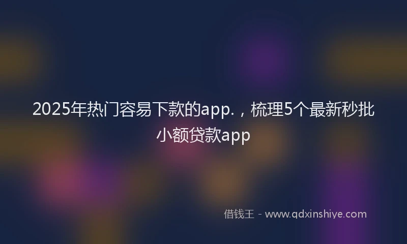 2025年热门容易下款的app.，梳理5个最新秒批小额贷款app