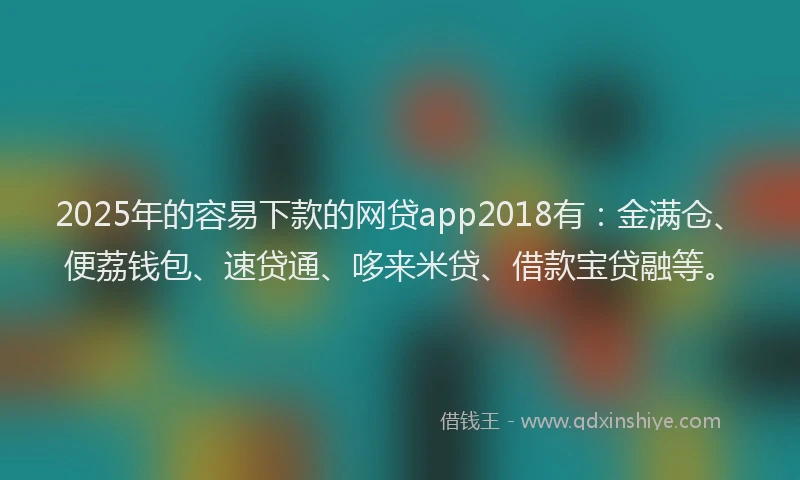 2025年的容易下款的网贷app2018有：金满仓、便荔钱包、速贷通、哆来米贷、借款宝贷融等。
