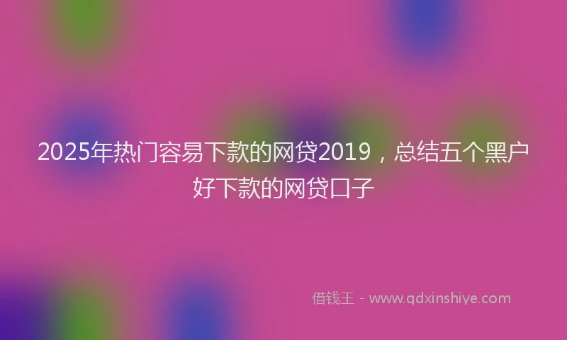 2025年热门容易下款的网贷2019，总结五个黑户好下款的网贷口子