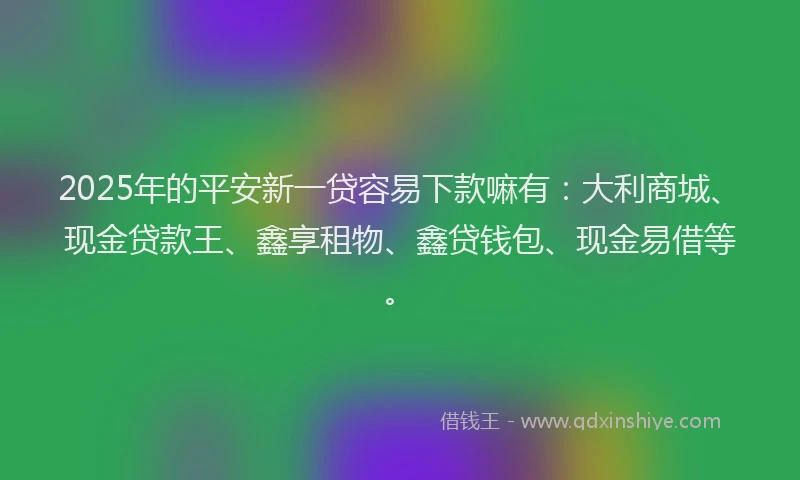 2025年的平安新一贷容易下款嘛有：大利商城、现金贷款王、鑫享租物、鑫贷钱包、现金易借等。