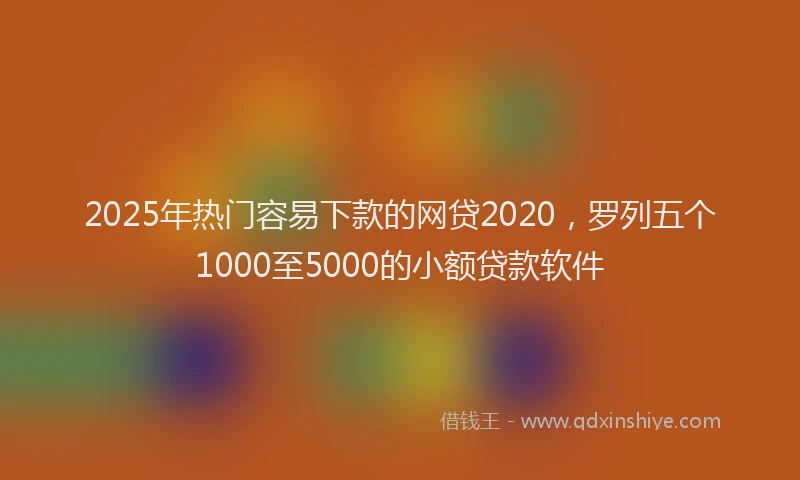 2025年热门容易下款的网贷2020，罗列五个1000至5000的小额贷款软件