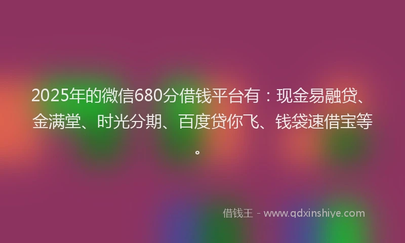 2025年的微信680分借钱平台有：现金易融贷、金满堂、时光分期、百度贷你飞、钱袋速借宝等。
