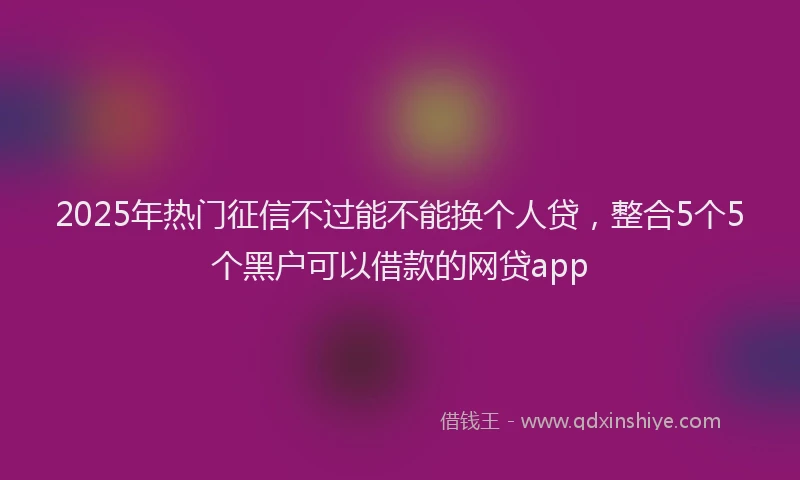 2025年热门征信不过能不能换个人贷，整合5个5个黑户可以借款的网贷app