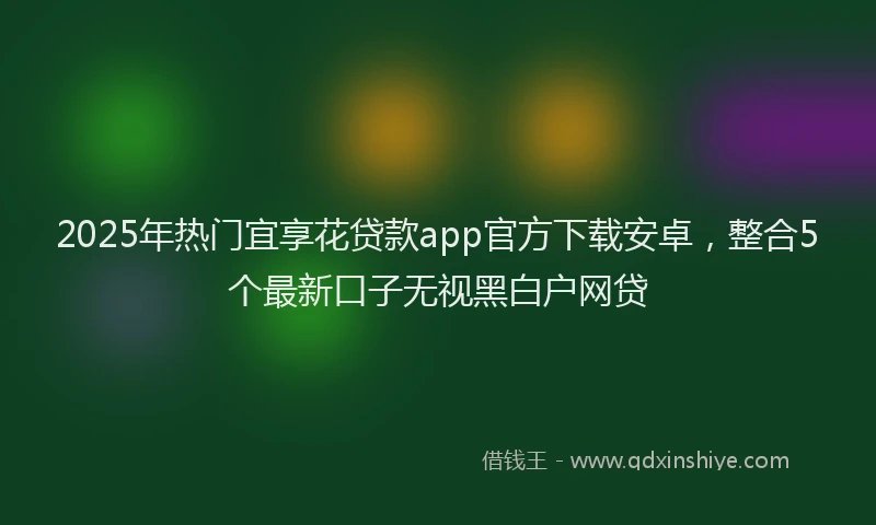 2025年热门宜享花贷款app官方下载安卓，整合5个最新口子无视黑白户网贷