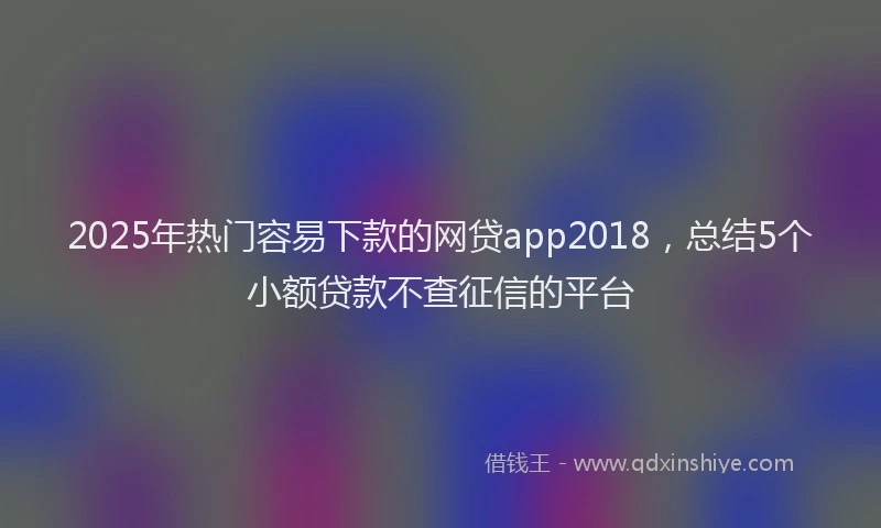 2025年热门容易下款的网贷app2018，总结5个小额贷款不查征信的平台