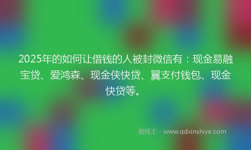 2025年的如何让借钱的人被封微信有：现金易融宝贷、爱鸿森、现金侠快贷、翼支付钱包、现金快贷等。