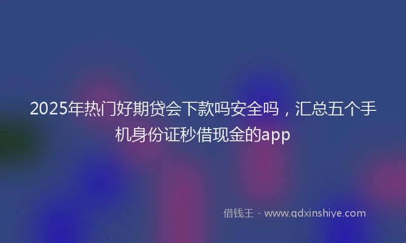 2025年热门好期贷会下款吗安全吗，汇总五个手机身份证秒借现金的app