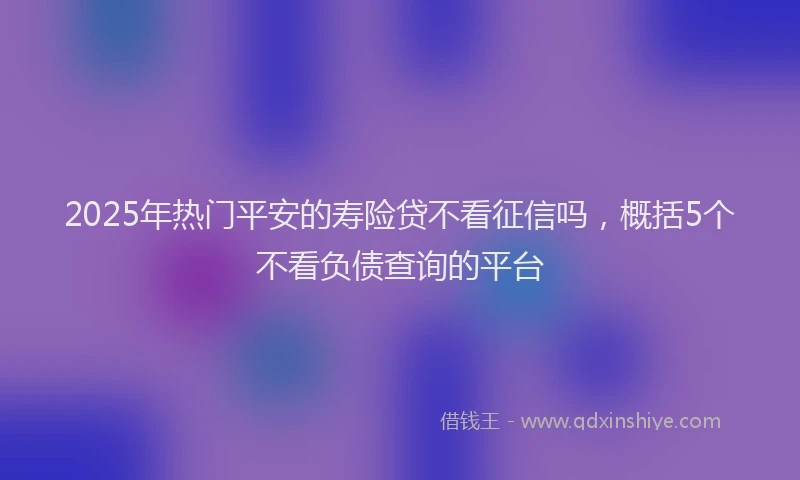 2025年热门平安的寿险贷不看征信吗，概括5个不看负债查询的平台