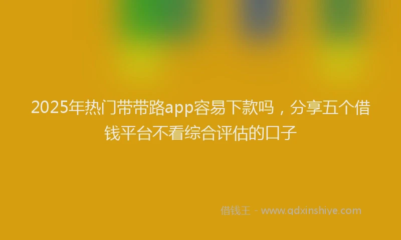 2025年热门带带路app容易下款吗，分享五个借钱平台不看综合评估的口子