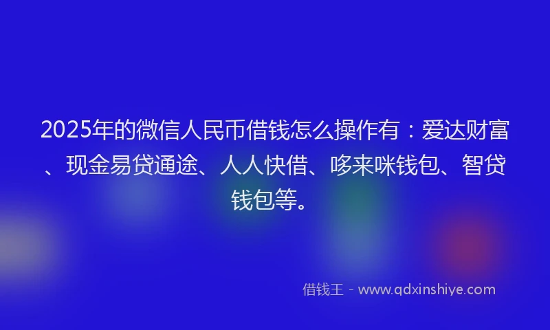 2025年的微信人民币借钱怎么操作有：爱达财富、现金易贷通途、人人快借、哆来咪钱包、智贷钱包等。