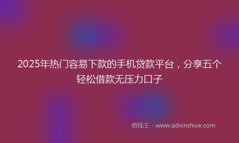 2025年热门容易下款的手机贷款平台，分享五个轻松借款无压力口子
